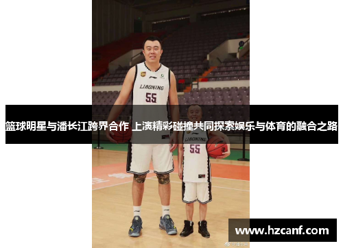 篮球明星与潘长江跨界合作 上演精彩碰撞共同探索娱乐与体育的融合之路 篮球明星与潘长江跨界合作 上演精彩碰撞共同探索娱乐与体育的融合之路